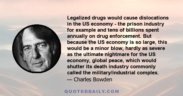 Legalized drugs would cause dislocations in the US economy - the prison industry for example and tens of billions spent annually on drug enforcement. But because the US economy is so large, this would be a minor blow,