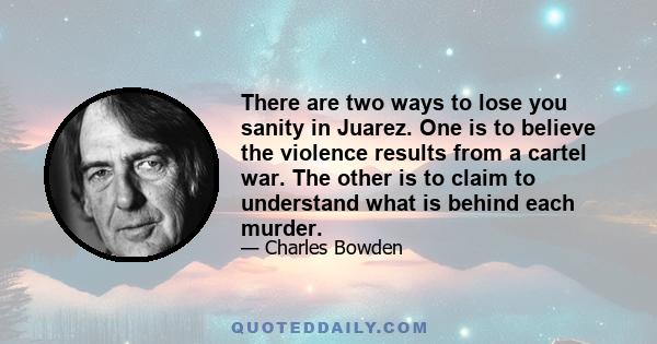 There are two ways to lose you sanity in Juarez. One is to believe the violence results from a cartel war. The other is to claim to understand what is behind each murder.