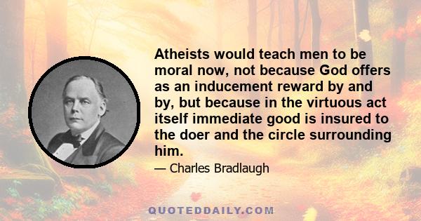 Atheists would teach men to be moral now, not because God offers as an inducement reward by and by, but because in the virtuous act itself immediate good is insured to the doer and the circle surrounding him.