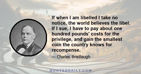 If when I am libelled I take no notice, the world believes the libel. If I sue, I have to pay about one hundred pounds' costs for the privilege, and gain the smallest coin the country knows for recompense.