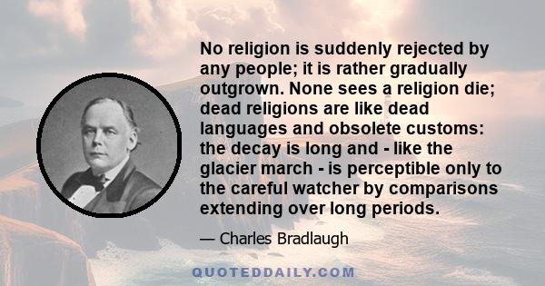 No religion is suddenly rejected by any people; it is rather gradually outgrown. None sees a religion die; dead religions are like dead languages and obsolete customs: the decay is long and - like the glacier march - is 