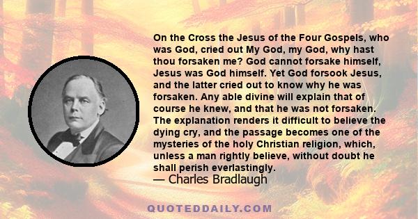 On the Cross the Jesus of the Four Gospels, who was God, cried out My God, my God, why hast thou forsaken me? God cannot forsake himself, Jesus was God himself. Yet God forsook Jesus, and the latter cried out to know