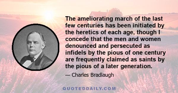 The ameliorating march of the last few centuries has been initiated by the heretics of each age, though I concede that the men and women denounced and persecuted as infidels by the pious of one century are frequently