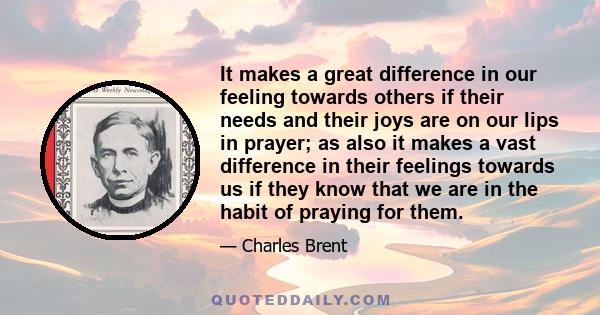 It makes a great difference in our feeling towards others if their needs and their joys are on our lips in prayer; as also it makes a vast difference in their feelings towards us if they know that we are in the habit of 