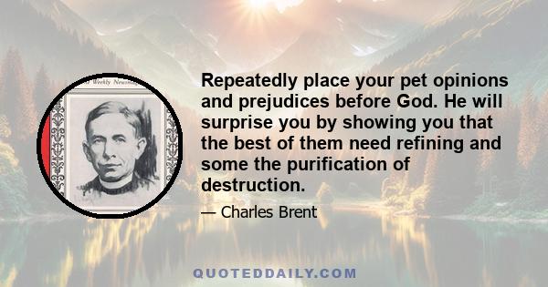 Repeatedly place your pet opinions and prejudices before God. He will surprise you by showing you that the best of them need refining and some the purification of destruction.