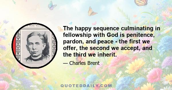 The happy sequence culminating in fellowship with God is penitence, pardon, and peace - the first we offer, the second we accept, and the third we inherit.