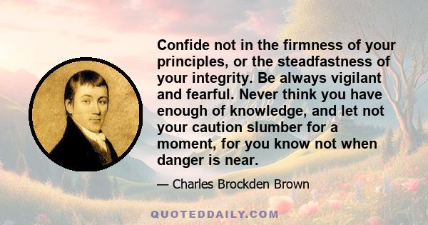 Confide not in the firmness of your principles, or the steadfastness of your integrity. Be always vigilant and fearful. Never think you have enough of knowledge, and let not your caution slumber for a moment, for you