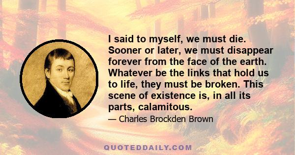 I said to myself, we must die. Sooner or later, we must disappear forever from the face of the earth. Whatever be the links that hold us to life, they must be broken. This scene of existence is, in all its parts,