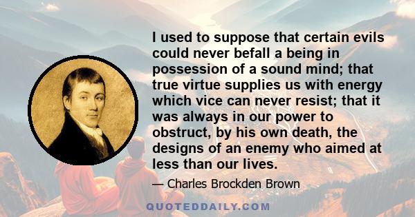 I used to suppose that certain evils could never befall a being in possession of a sound mind; that true virtue supplies us with energy which vice can never resist; that it was always in our power to obstruct, by his