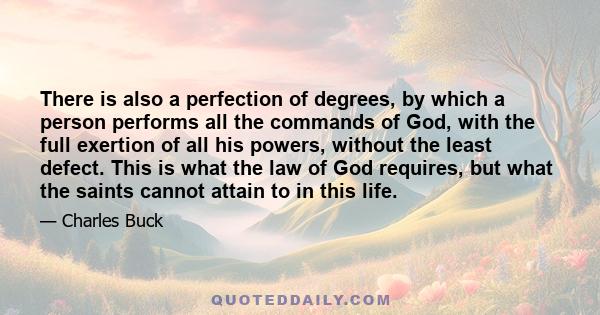 There is also a perfection of degrees, by which a person performs all the commands of God, with the full exertion of all his powers, without the least defect. This is what the law of God requires, but what the saints