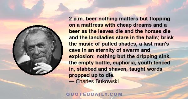 2 p.m. beer nothing matters but flopping on a mattress with cheap dreams and a beer as the leaves die and the horses die and the landladies stare in the halls; brisk the music of pulled shades, a last man's cave in an