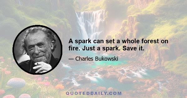 A spark can set a whole forest on fire. Just a spark. Save it.