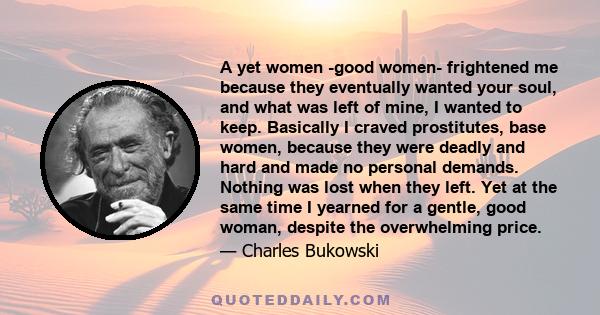 A yet women -good women- frightened me because they eventually wanted your soul, and what was left of mine, I wanted to keep. Basically I craved prostitutes, base women, because they were deadly and hard and made no