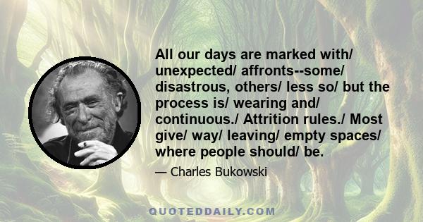 All our days are marked with/ unexpected/ affronts--some/ disastrous, others/ less so/ but the process is/ wearing and/ continuous./ Attrition rules./ Most give/ way/ leaving/ empty spaces/ where people should/ be.