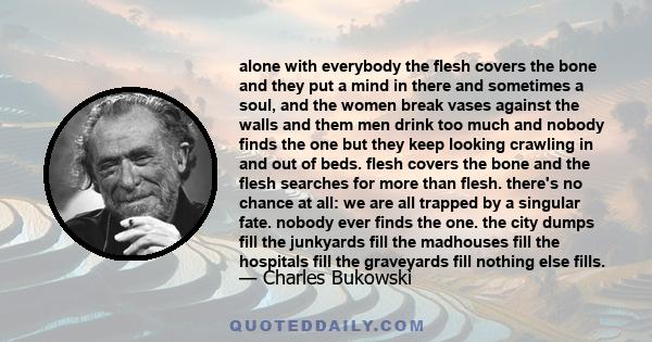 alone with everybody the flesh covers the bone and they put a mind in there and sometimes a soul, and the women break vases against the walls and them men drink too much and nobody finds the one but they keep looking