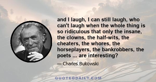 and I laugh, I can still laugh, who can't laugh when the whole thing is so ridiculous that only the insane, the clowns, the half-wits, the cheaters, the whores, the horseplayers, the bankrobbers, the poets ... are