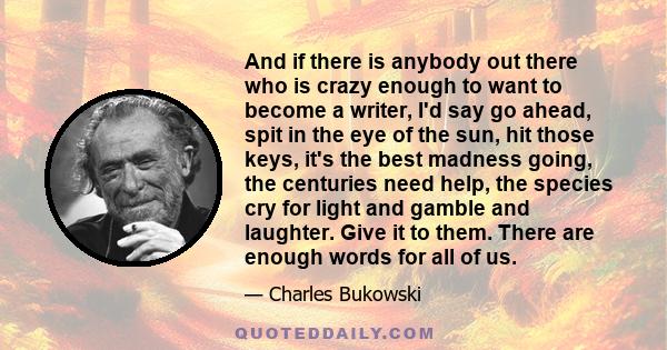 And if there is anybody out there who is crazy enough to want to become a writer, I'd say go ahead, spit in the eye of the sun, hit those keys, it's the best madness going, the centuries need help, the species cry for