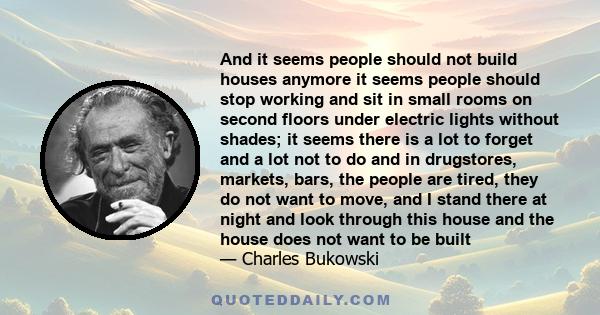 And it seems people should not build houses anymore it seems people should stop working and sit in small rooms on second floors under electric lights without shades; it seems there is a lot to forget and a lot not to do 