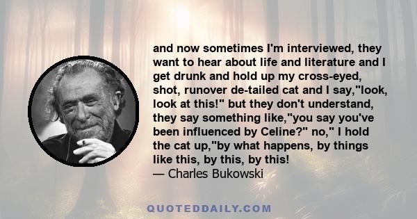 and now sometimes I'm interviewed, they want to hear about life and literature and I get drunk and hold up my cross-eyed, shot, runover de-tailed cat and I say,look, look at this! but they don't understand, they say