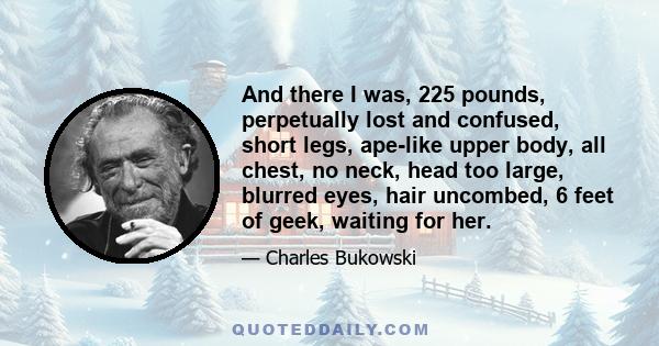 And there I was, 225 pounds, perpetually lost and confused, short legs, ape-like upper body, all chest, no neck, head too large, blurred eyes, hair uncombed, 6 feet of geek, waiting for her.