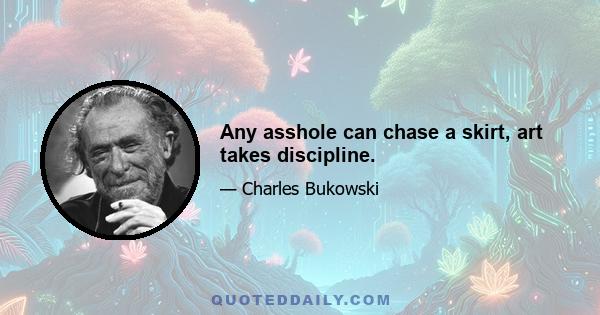 Any asshole can chase a skirt, art takes discipline.