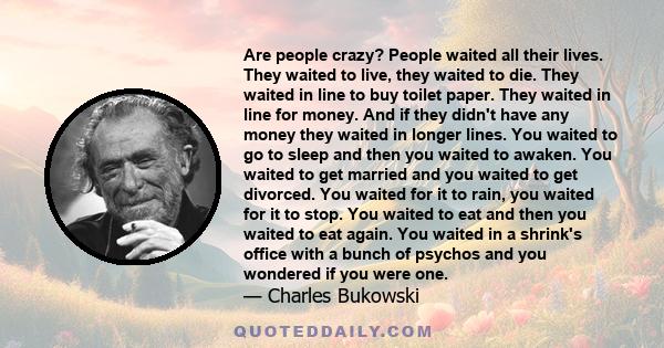 Are people crazy? People waited all their lives. They waited to live, they waited to die. They waited in line to buy toilet paper. They waited in line for money. And if they didn't have any money they waited in longer