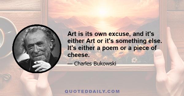 Art is its own excuse, and it's either Art or it's something else. It's either a poem or a piece of cheese.