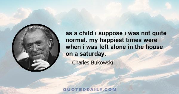 as a child i suppose i was not quite normal. my happiest times were when i was left alone in the house on a saturday.