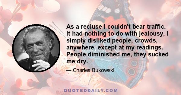 As a recluse I couldn't bear traffic. It had nothing to do with jealousy, I simply disliked people, crowds, anywhere, except at my readings. People diminished me, they sucked me dry.