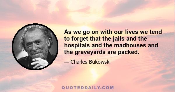 As we go on with our lives we tend to forget that the jails and the hospitals and the madhouses and the graveyards are packed.