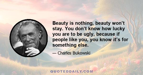 Beauty is nothing, beauty won’t stay. You don’t know how lucky you are to be ugly, because if people like you, you know it’s for something else.