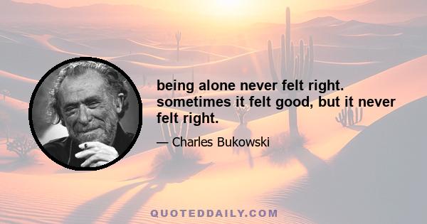 being alone never felt right. sometimes it felt good, but it never felt right.