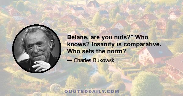 Belane, are you nuts? Who knows? Insanity is comparative. Who sets the norm?