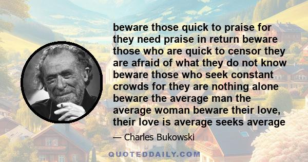 beware those quick to praise for they need praise in return beware those who are quick to censor they are afraid of what they do not know beware those who seek constant crowds for they are nothing alone beware the