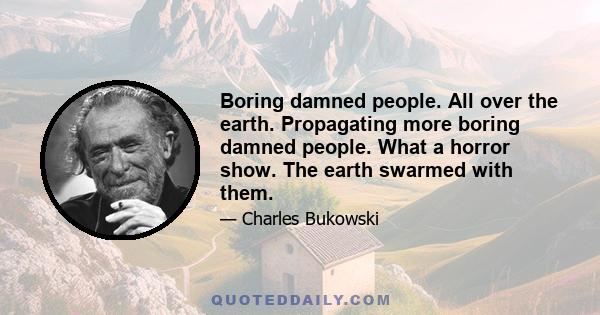 Boring damned people. All over the earth. Propagating more boring damned people. What a horror show. The earth swarmed with them.