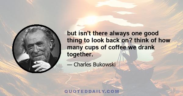 but isn't there always one good thing to look back on? think of how many cups of coffee we drank together.