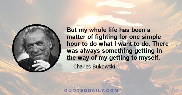 But my whole life has been a matter of fighting for one simple hour to do what I want to do. There was always something getting in the way of my getting to myself.