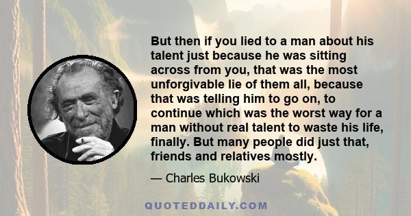 But then if you lied to a man about his talent just because he was sitting across from you, that was the most unforgivable lie of them all, because that was telling him to go on, to continue which was the worst way for