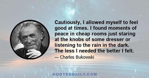 Cautiously, I allowed myself to feel good at times. I found moments of peace in cheap rooms just staring at the knobs of some dresser or listening to the rain in the dark. The less I needed the better I felt.