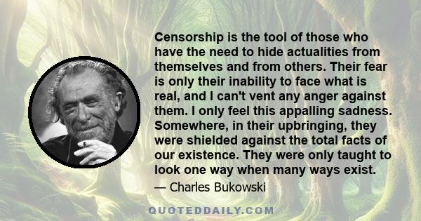 Censorship is the tool of those who have the need to hide actualities from themselves and from others. Their fear is only their inability to face what is real, and I can't vent any anger against them. I only feel this