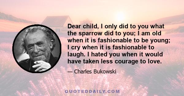 Dear child, I only did to you what the sparrow did to you; I am old when it is fashionable to be young; I cry when it is fashionable to laugh. I hated you when it would have taken less courage to love.