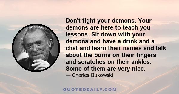 Don't fight your demons. Your demons are here to teach you lessons. Sit down with your demons and have a drink and a chat and learn their names and talk about the burns on their fingers and scratches on their ankles.