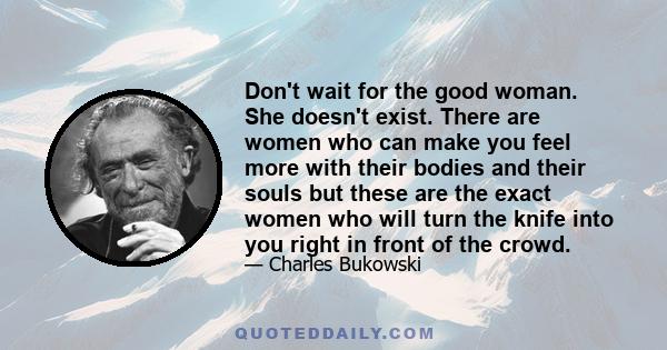 Don't wait for the good woman. She doesn't exist. There are women who can make you feel more with their bodies and their souls but these are the exact women who will turn the knife into you right in front of the crowd.