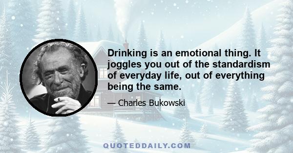 Drinking is an emotional thing. It joggles you out of the standardism of everyday life, out of everything being the same.