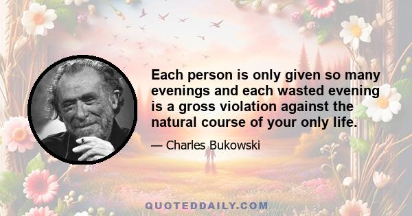 Each person is only given so many evenings and each wasted evening is a gross violation against the natural course of your only life.