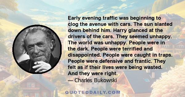 Early evening traffic was beginning to clog the avenue with cars. The sun slanted down behind him. Harry glanced at the drivers of the cars. They seemed unhappy. The world was unhappy. People were in the dark. People