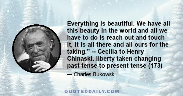 Everything is beautiful. We have all this beauty in the world and all we have to do is reach out and touch it, it is all there and all ours for the taking. -- Cecilia to Henry Chinaski, liberty taken changing past tense 