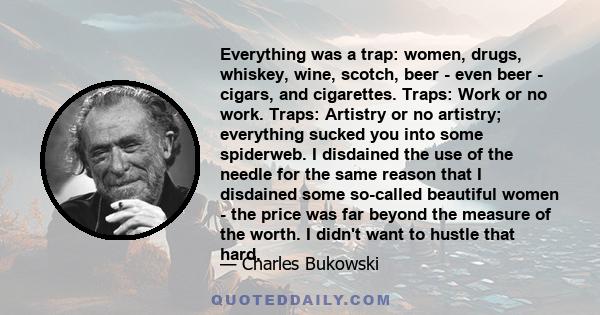 Everything was a trap: women, drugs, whiskey, wine, scotch, beer - even beer - cigars, and cigarettes. Traps: Work or no work. Traps: Artistry or no artistry; everything sucked you into some spiderweb. I disdained the