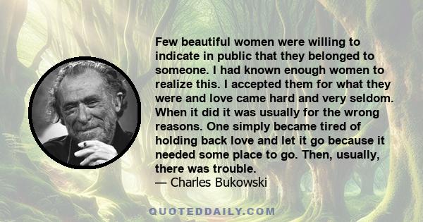 Few beautiful women were willing to indicate in public that they belonged to someone. I had known enough women to realize this. I accepted them for what they were and love came hard and very seldom. When it did it was