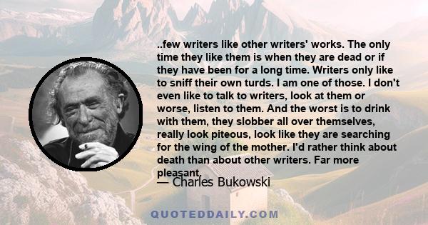 ..few writers like other writers' works. The only time they like them is when they are dead or if they have been for a long time. Writers only like to sniff their own turds. I am one of those. I don't even like to talk